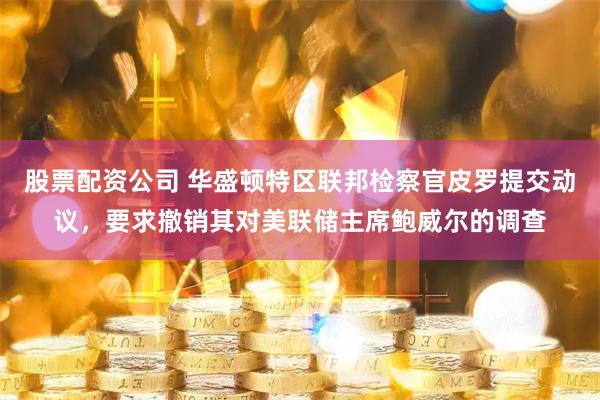 股票配资公司 华盛顿特区联邦检察官皮罗提交动议，要求撤销其对美联储主席鲍威尔的调查