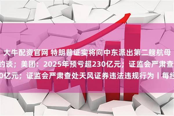 大牛配资官网 特朗普证实将向中东派出第二艘航母；6家出行平台企业被约谈；美团：2025年预亏超230亿元；证监会严肃查处天风证券违法违规行为丨每经早参