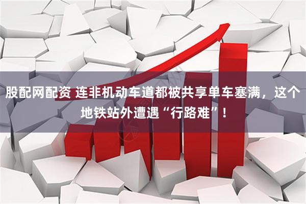 股配网配资 连非机动车道都被共享单车塞满，这个地铁站外遭遇“行路难”！