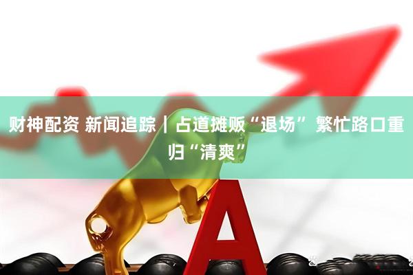 财神配资 新闻追踪｜占道摊贩“退场” 繁忙路口重归“清爽”