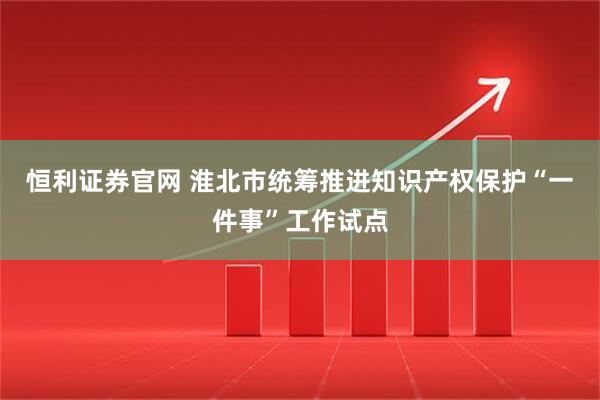 恒利证券官网 淮北市统筹推进知识产权保护“一件事”工作试点