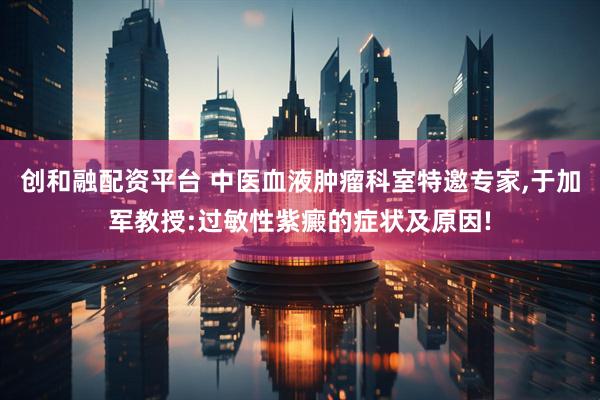 创和融配资平台 中医血液肿瘤科室特邀专家,于加军教授:过敏性紫癜的症状及原因!