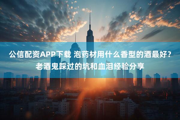 公信配资APP下载 泡药材用什么香型的酒最好？老酒鬼踩过的坑和血泪经验分享